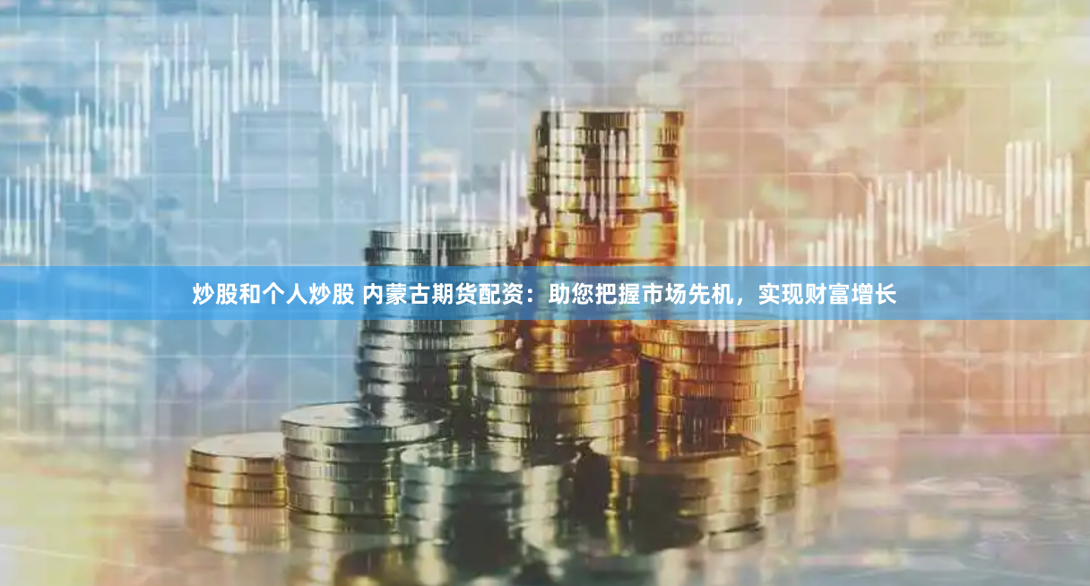 炒股和个人炒股 内蒙古期货配资：助您把握市场先机，实现财富增长