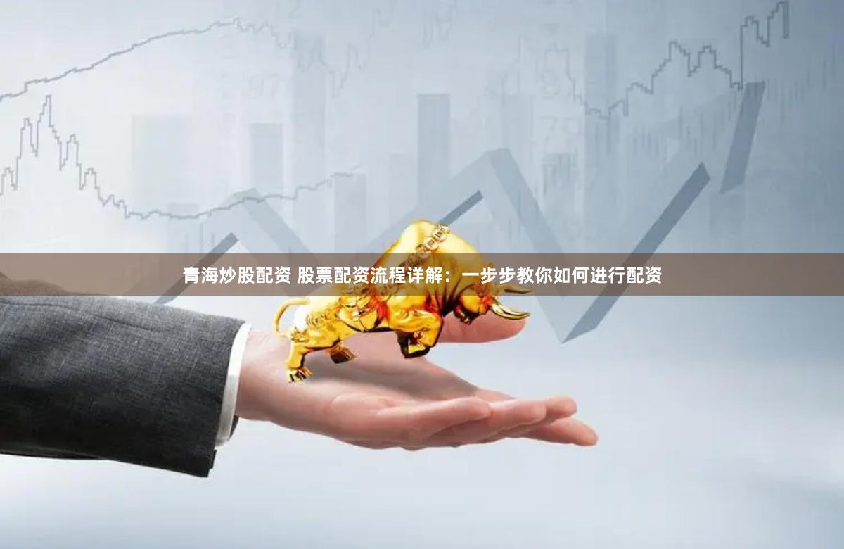 青海炒股配资 股票配资流程详解：一步步教你如何进行配资