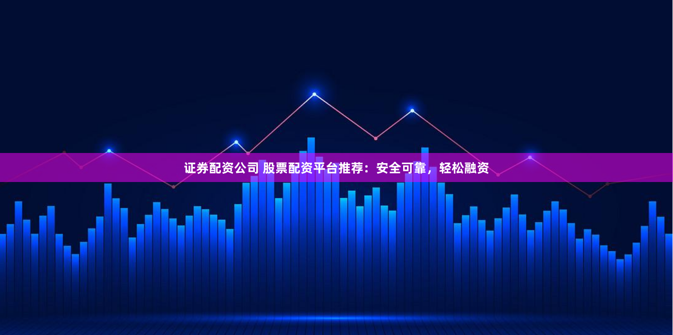 证券配资公司 股票配资平台推荐：安全可靠，轻松融资