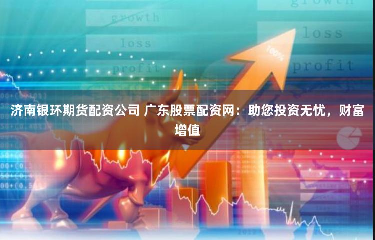 济南银环期货配资公司 广东股票配资网：助您投资无忧，财富增值