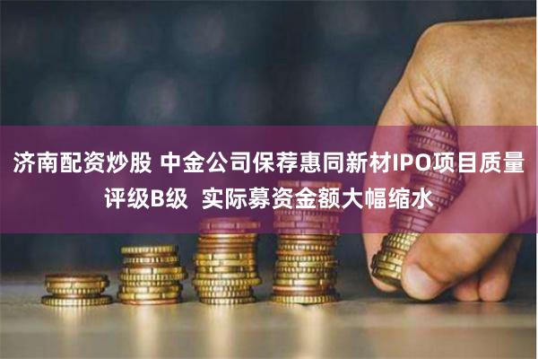 济南配资炒股 中金公司保荐惠同新材IPO项目质量评级B级  实际募资金额大幅缩水