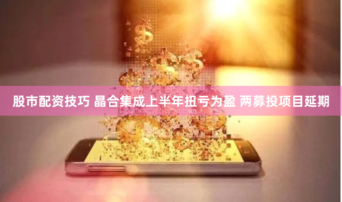 股市配资技巧 晶合集成上半年扭亏为盈 两募投项目延期