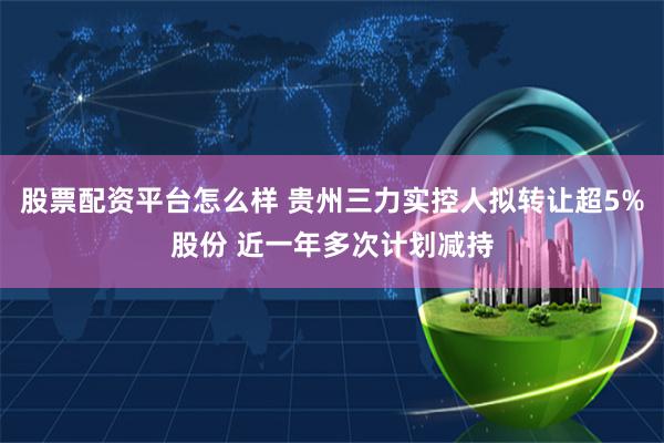 股票配资平台怎么样 贵州三力实控人拟转让超5%股份 近一年多次计划减持