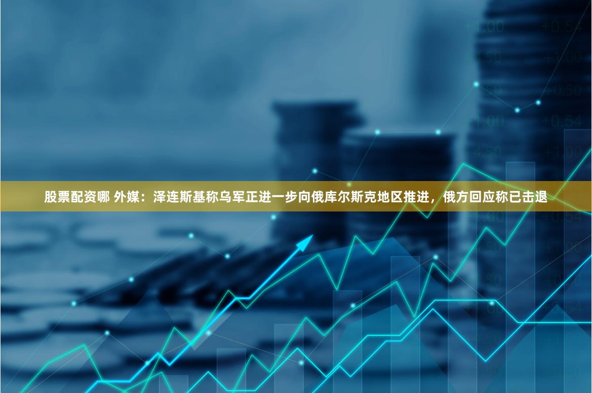 股票配资哪 外媒：泽连斯基称乌军正进一步向俄库尔斯克地区推进，俄方回应称已击退
