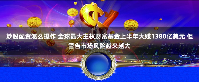 炒股配资怎么操作 全球最大主权财富基金上半年大赚1380亿美元 但警告市场风险越来越大