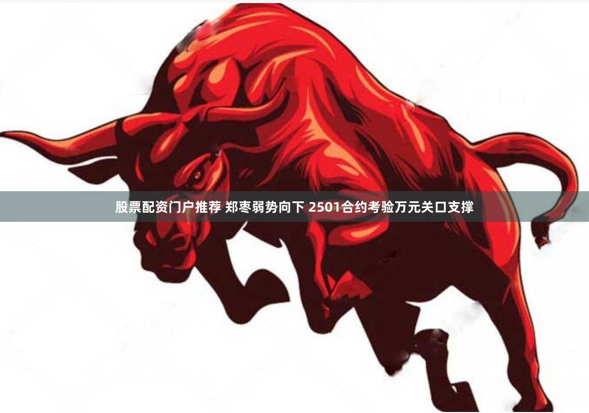 股票配资门户推荐 郑枣弱势向下 2501合约考验万元关口支撑