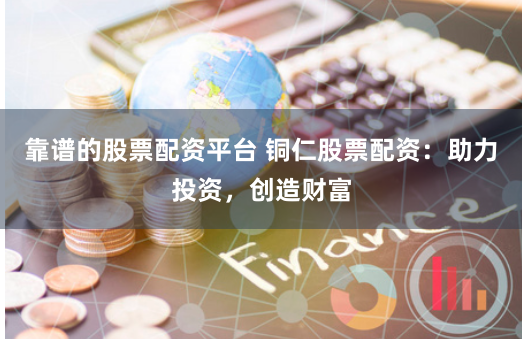 靠谱的股票配资平台 铜仁股票配资：助力投资，创造财富