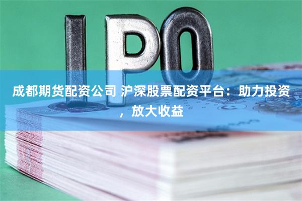 成都期货配资公司 沪深股票配资平台：助力投资，放大收益