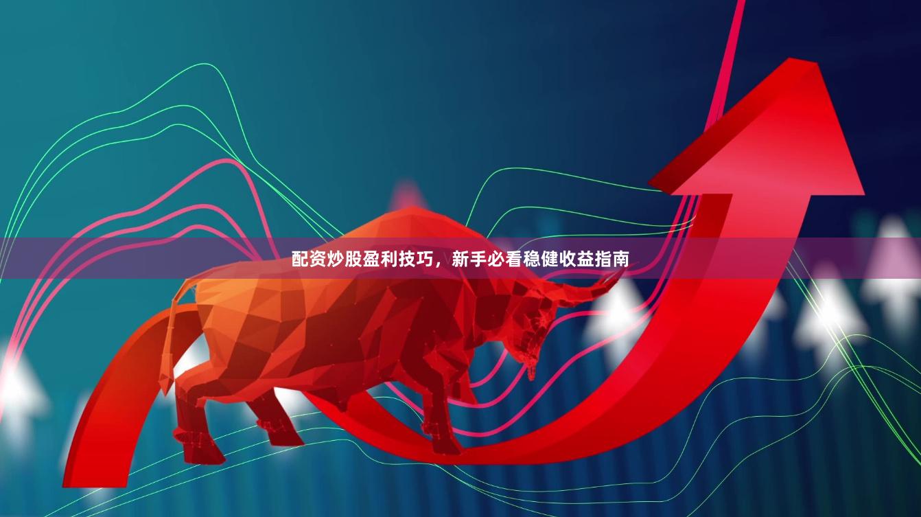 配资炒股盈利技巧，新手必看稳健收益指南