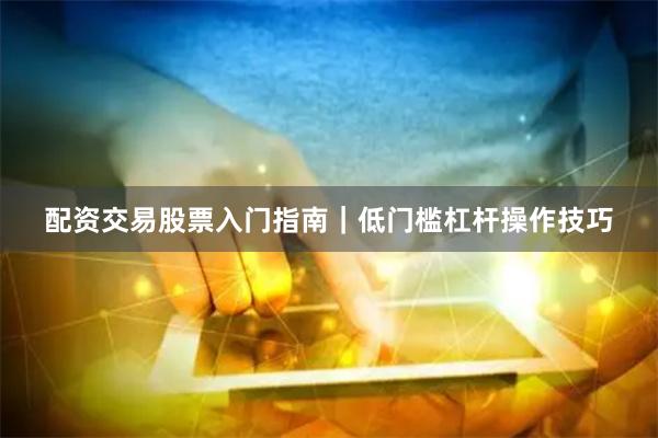 配资交易股票入门指南｜低门槛杠杆操作技巧
