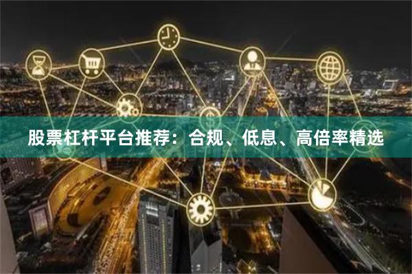 股票杠杆平台推荐:合规、低息、高倍率精选